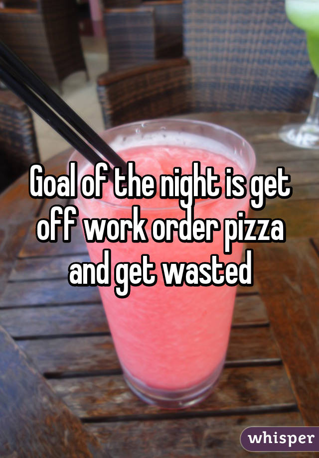 Goal of the night is get off work order pizza and get wasted