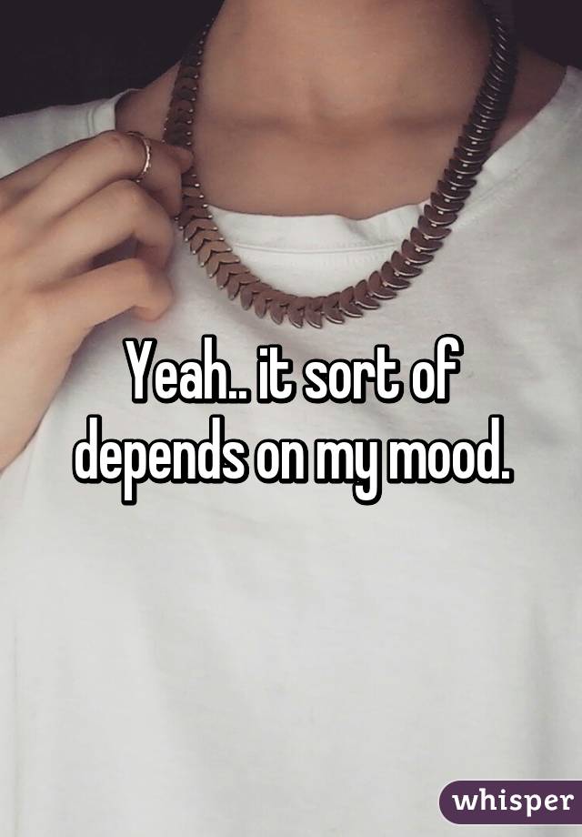 Yeah.. it sort of depends on my mood.