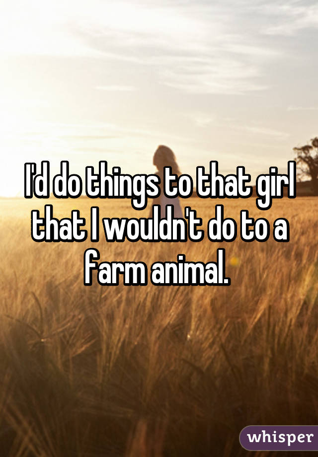 I'd do things to that girl that I wouldn't do to a farm animal. 