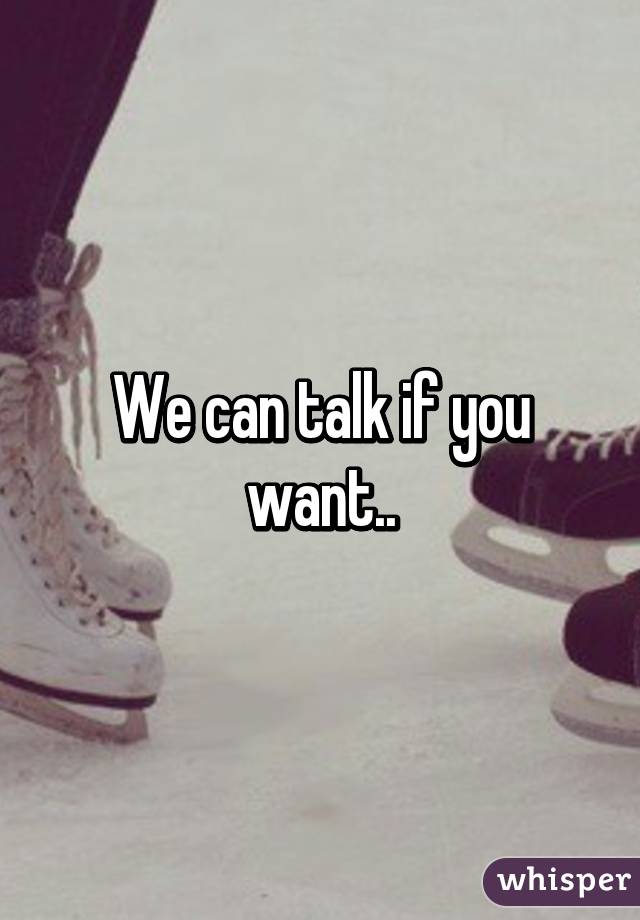 We can talk if you want..