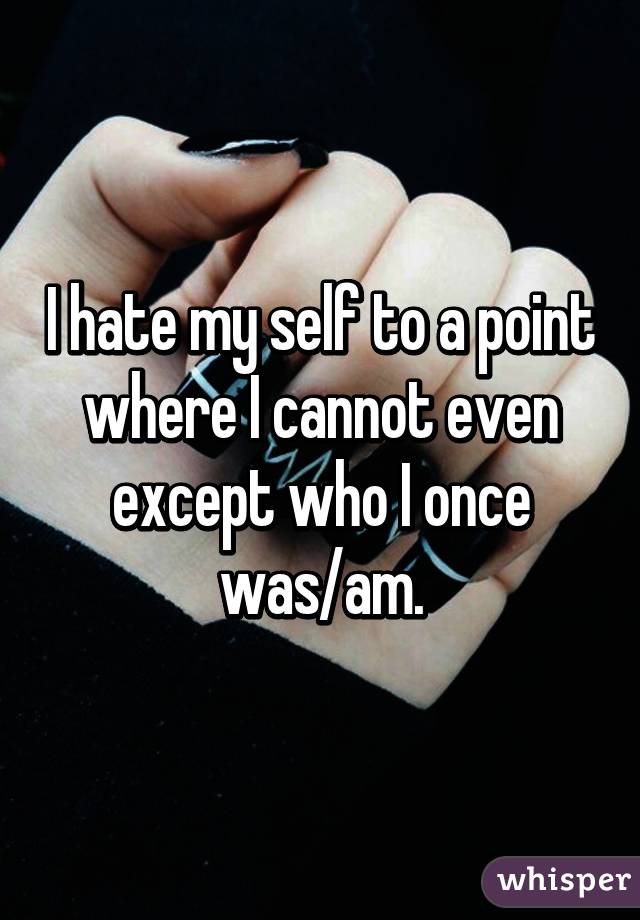 I hate my self to a point where I cannot even except who I once was/am.