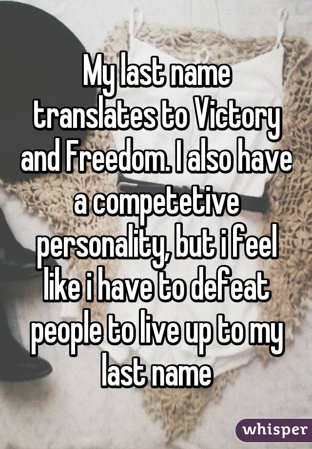 My last name translates to Victory and Freedom. I also have a competetive personality, but i feel like i have to defeat people to live up to my last name