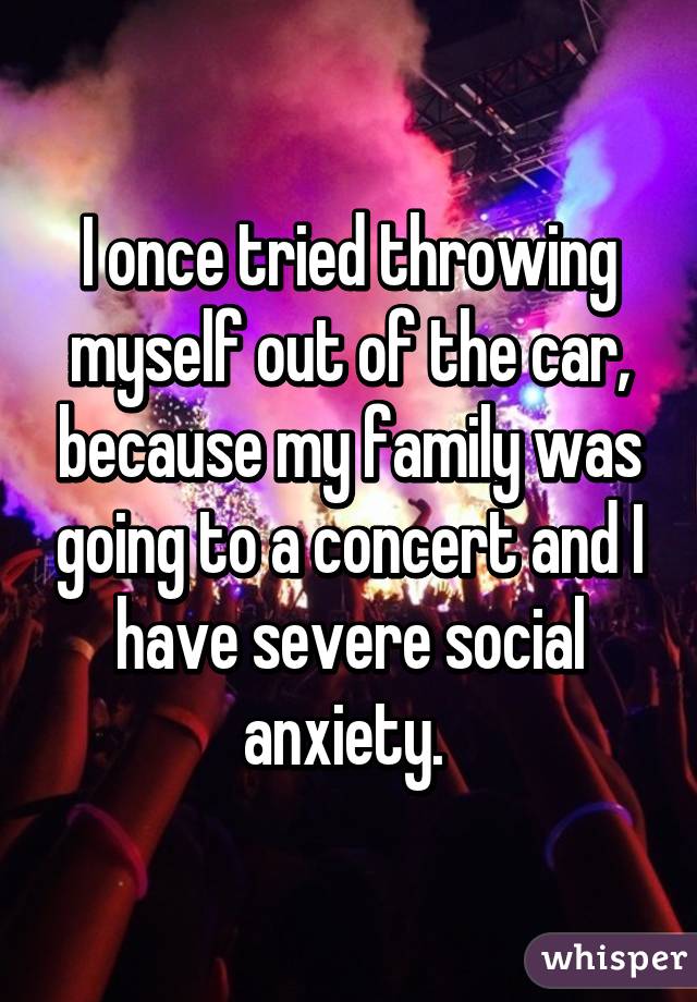I once tried throwing myself out of the car, because my family was going to a concert and I have severe social anxiety. 