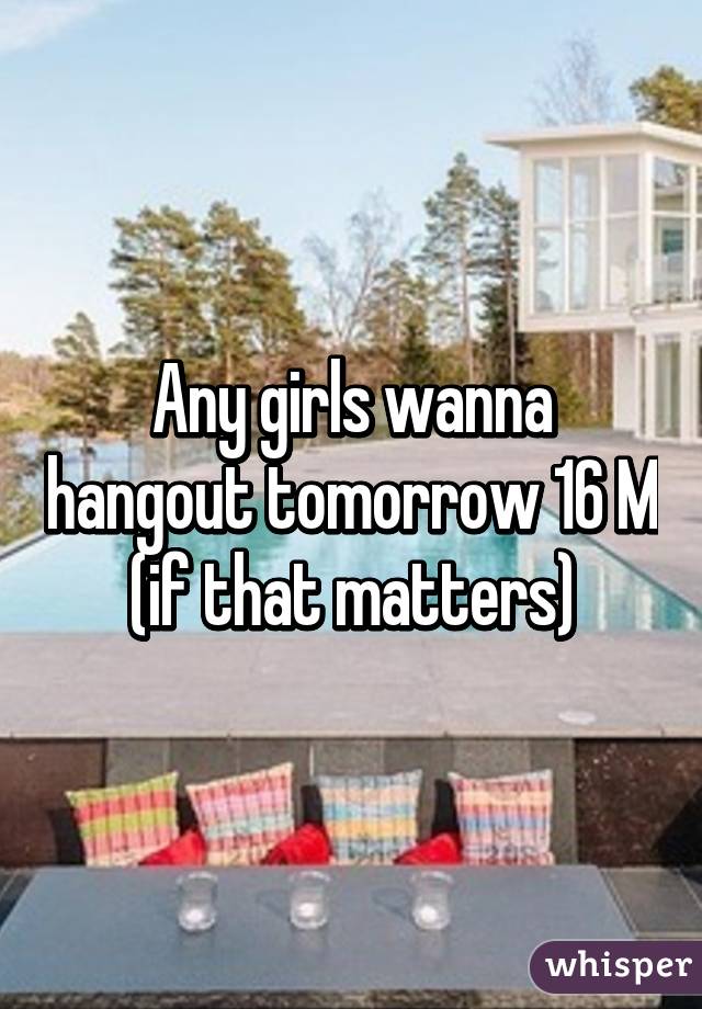 Any girls wanna hangout tomorrow 16 M (if that matters)