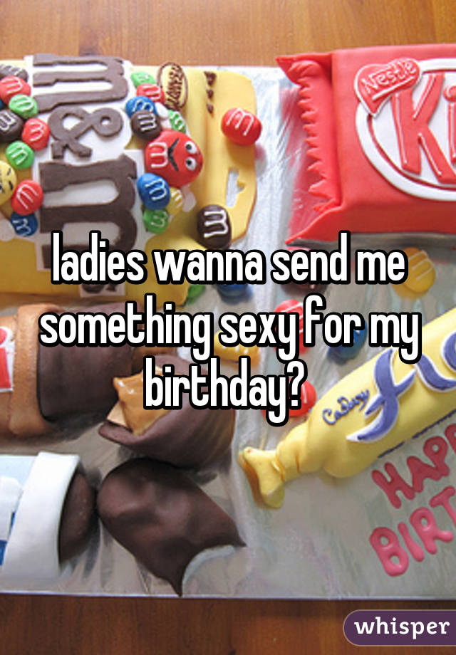 ladies wanna send me something sexy for my birthday? 