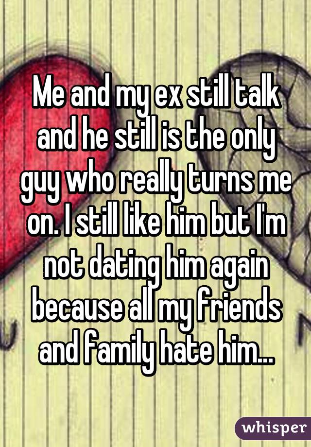 Me and my ex still talk and he still is the only guy who really turns me on. I still like him but I'm not dating him again because all my friends and family hate him...