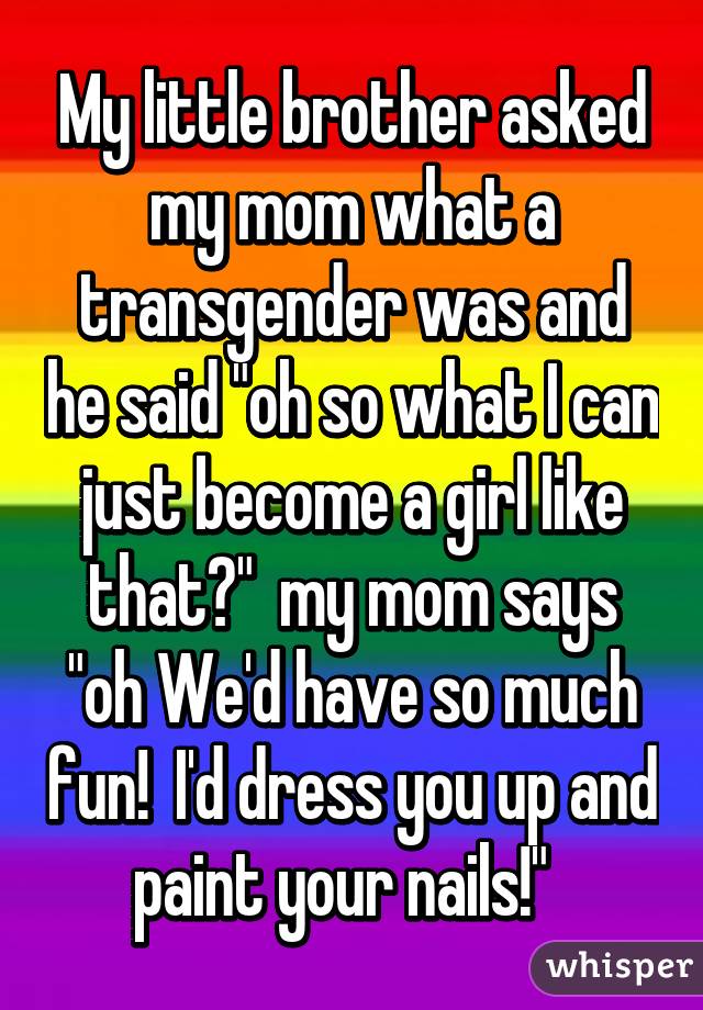 My little brother asked my mom what a transgender was and he said "oh so what I can just become a girl like that?"  my mom says "oh We'd have so much fun!  I'd dress you up and paint your nails!"  