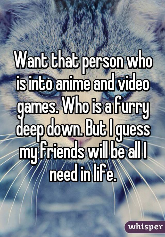 Want that person who is into anime and video games. Who is a furry deep down. But I guess my friends will be all I need in life.