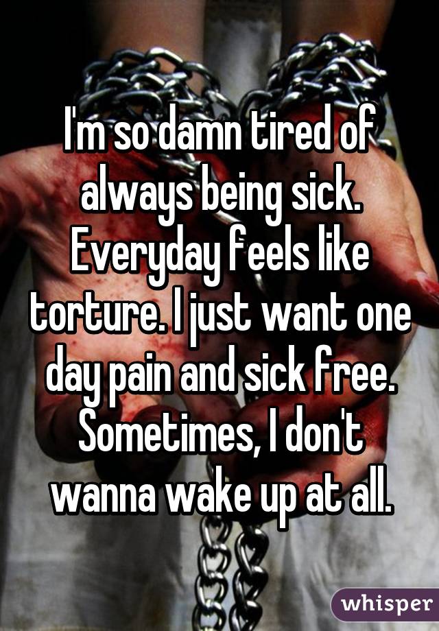 I'm so damn tired of always being sick. Everyday feels like torture. I just want one day pain and sick free. Sometimes, I don't wanna wake up at all.