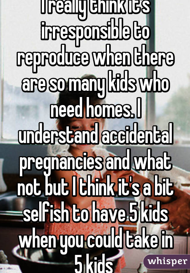 I really think it's irresponsible to reproduce when there are so many kids who need homes. I understand accidental pregnancies and what not but I think it's a bit selfish to have 5 kids when you could take in 5 kids 