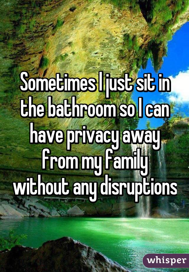 Sometimes I just sit in the bathroom so I can have privacy away from my family without any disruptions