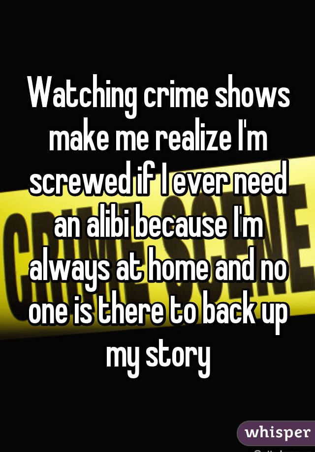 Watching crime shows make me realize I'm screwed if I ever need an alibi because I'm always at home and no one is there to back up my story