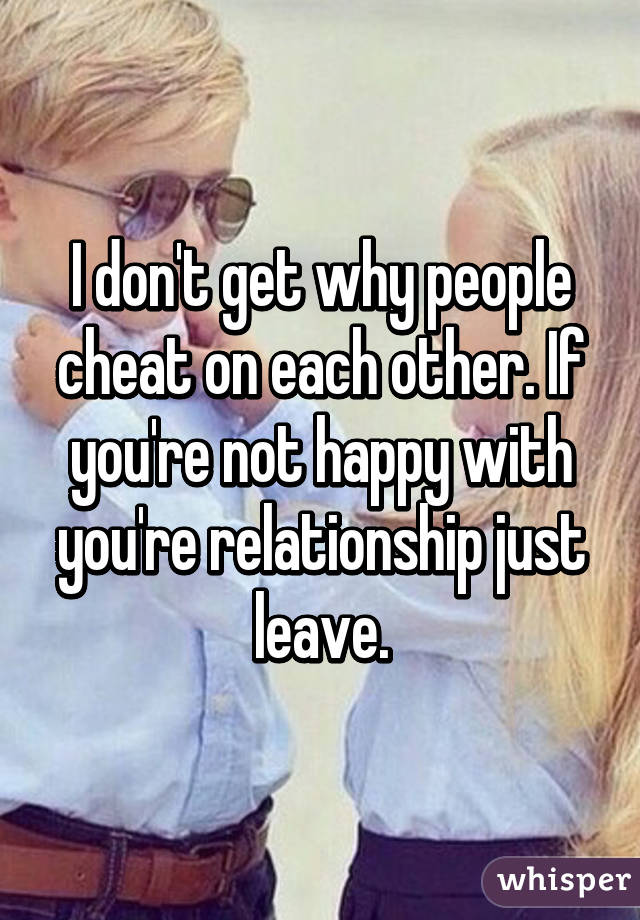 I don't get why people cheat on each other. If you're not happy with you're relationship just leave.