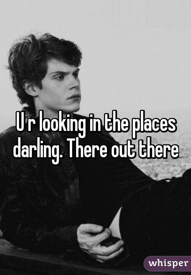 U r looking in the places darling. There out there