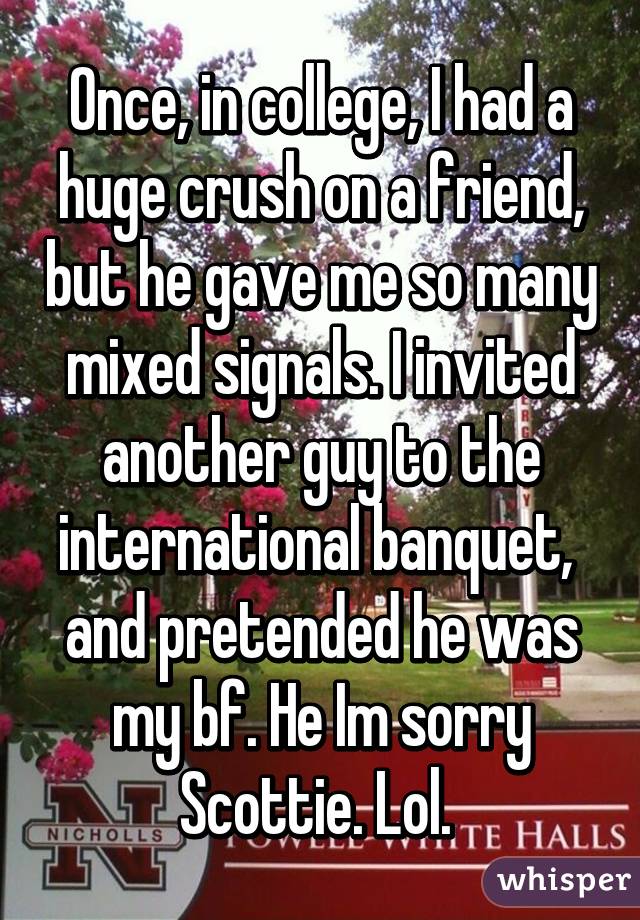 Once, in college, I had a huge crush on a friend, but he gave me so many mixed signals. I invited another guy to the international banquet,  and pretended he was my bf. He Im sorry Scottie. Lol. 