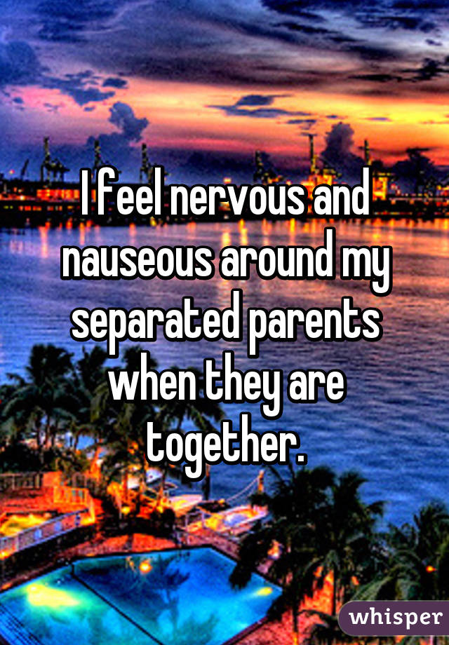 I feel nervous and nauseous around my separated parents when they are together.