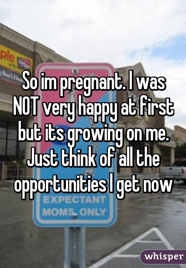 So im pregnant. I was NOT very happy at first but its growing on me. Just think of all the opportunities I get now