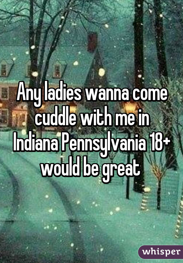Any ladies wanna come cuddle with me in Indiana Pennsylvania 18+ would be great 