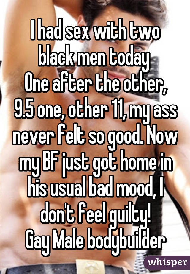 I had sex with two black men today 
One after the other, 9.5 one, other 11, my ass never felt so good. Now my BF just got home in his usual bad mood, I don't feel guilty!
Gay Male bodybuilder