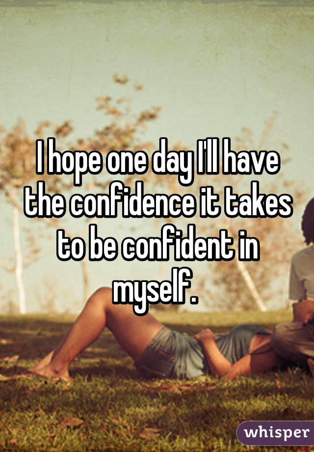 I hope one day I'll have the confidence it takes to be confident in myself. 
