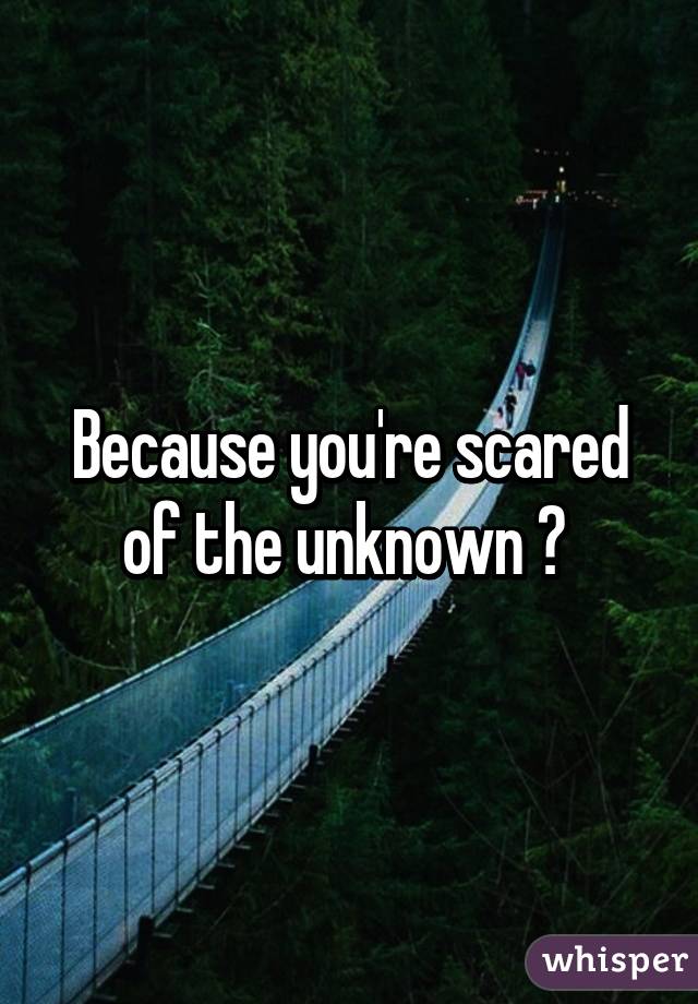 Because you're scared of the unknown ? 
