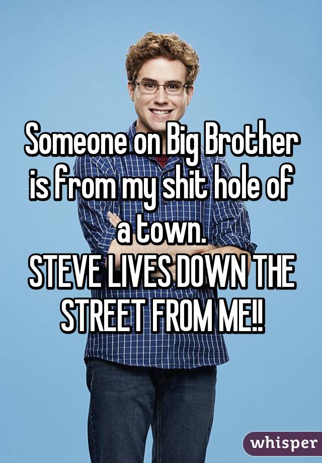 Someone on Big Brother is from my shit hole of a town.
STEVE LIVES DOWN THE STREET FROM ME!!