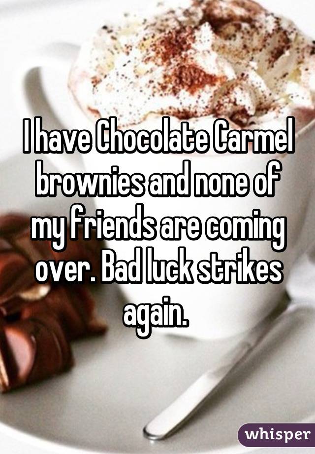 I have Chocolate Carmel brownies and none of my friends are coming over. Bad luck strikes again. 