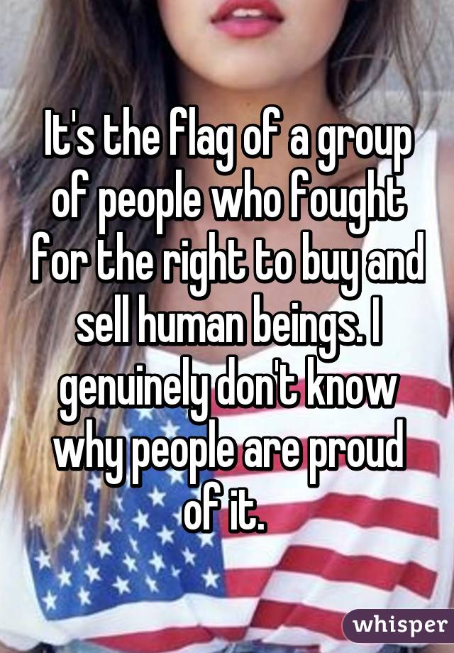 It's the flag of a group of people who fought for the right to buy and sell human beings. I genuinely don't know why people are proud of it. 