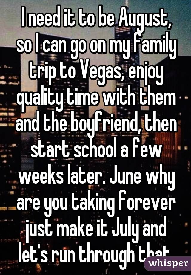 I need it to be August, so I can go on my family trip to Vegas, enjoy quality time with them and the boyfriend, then start school a few weeks later. June why are you taking forever just make it July and let's run through that.