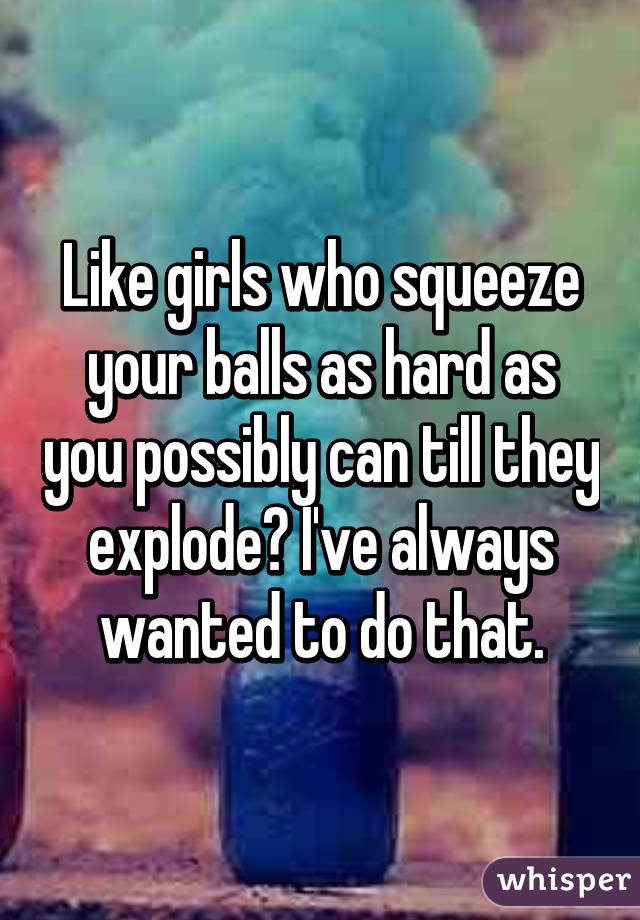 Like girls who squeeze your balls as hard as you possibly can till they explode? I've always wanted to do that.