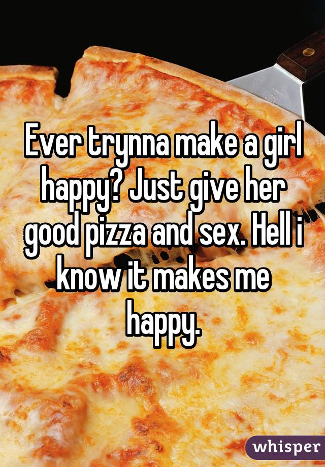 Ever trynna make a girl happy? Just give her good pizza and sex. Hell i know it makes me happy.