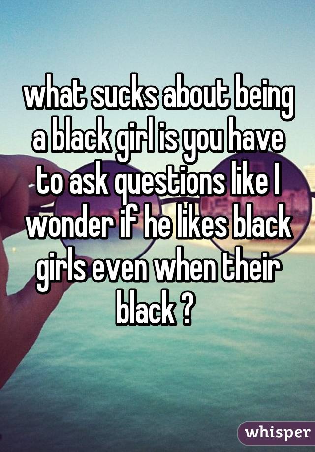 what sucks about being a black girl is you have to ask questions like I wonder if he likes black girls even when their black 😳 
