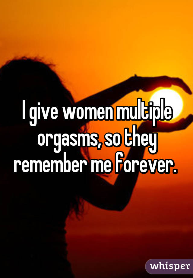 I give women multiple orgasms, so they remember me forever. 