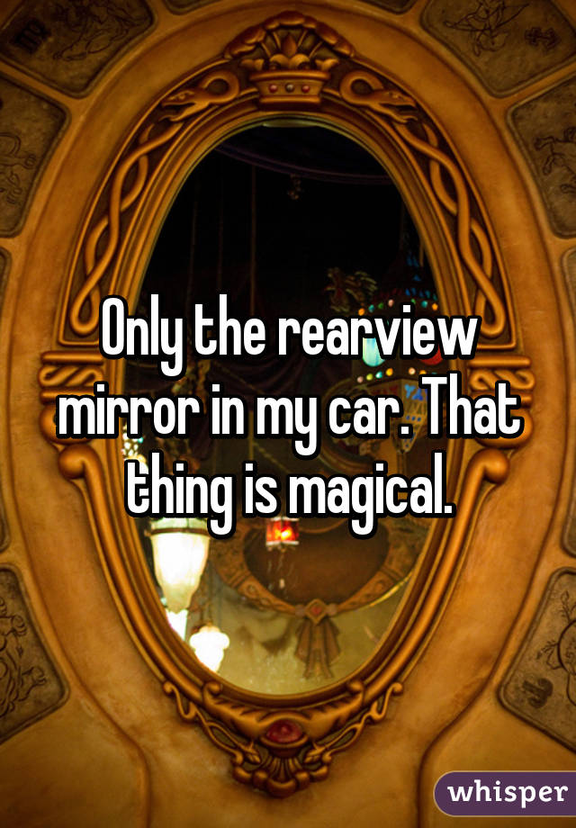 Only the rearview mirror in my car. That thing is magical.