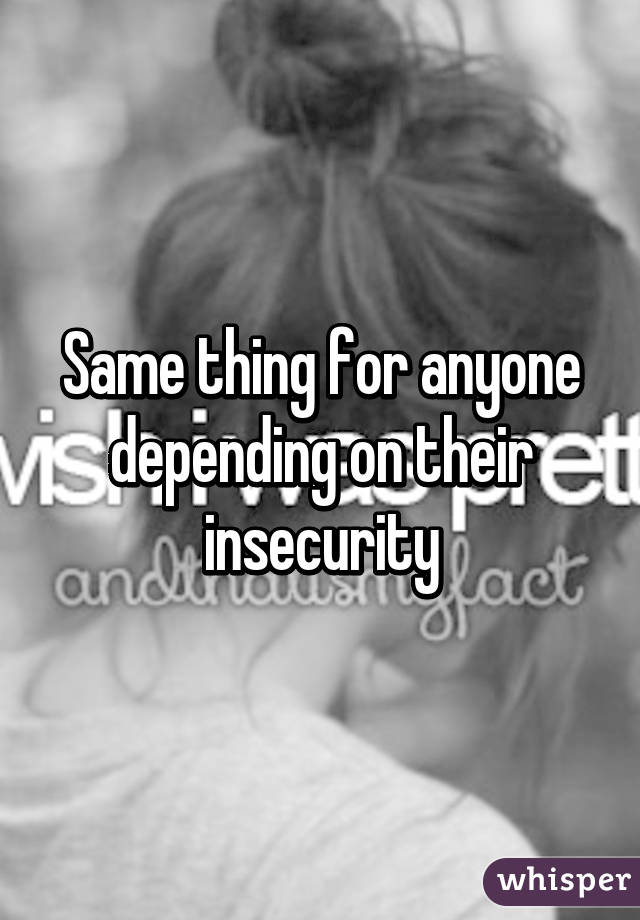 Same thing for anyone
depending on their insecurity