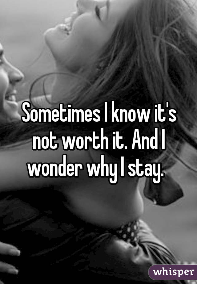 Sometimes I know it's not worth it. And I wonder why I stay.  