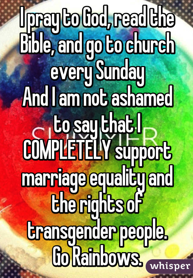 I pray to God, read the Bible, and go to church every Sunday
And I am not ashamed to say that I COMPLETELY support marriage equality and the rights of transgender people.
Go Rainbows.