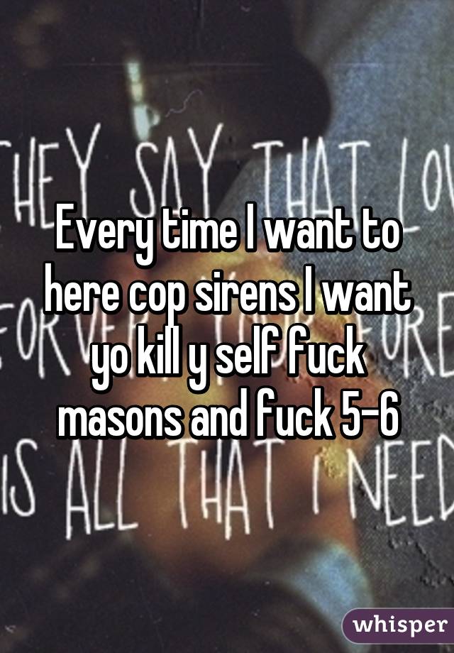 Every time I want to here cop sirens I want yo kill y self fuck masons and fuck 5-6