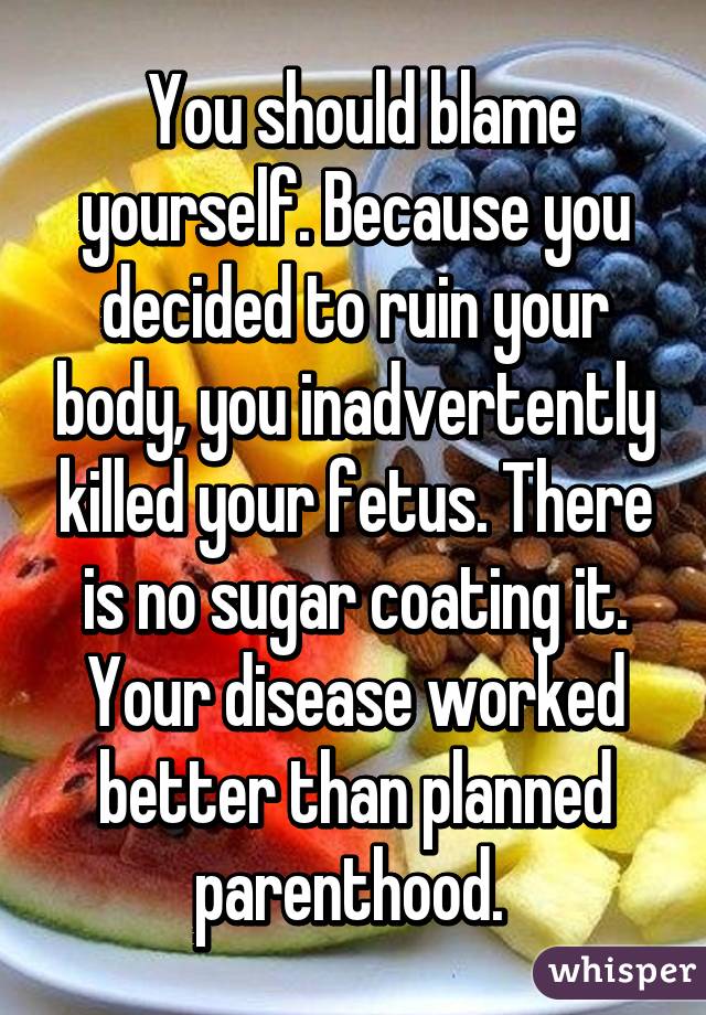  You should blame yourself. Because you decided to ruin your body, you inadvertently killed your fetus. There is no sugar coating it. Your disease worked better than planned parenthood. 
