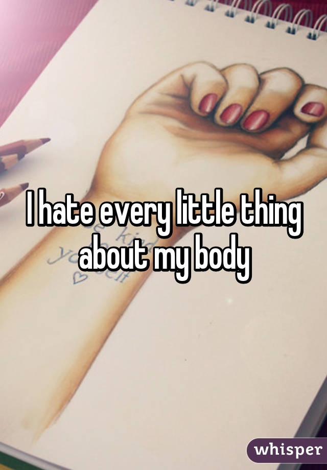 I hate every little thing about my body