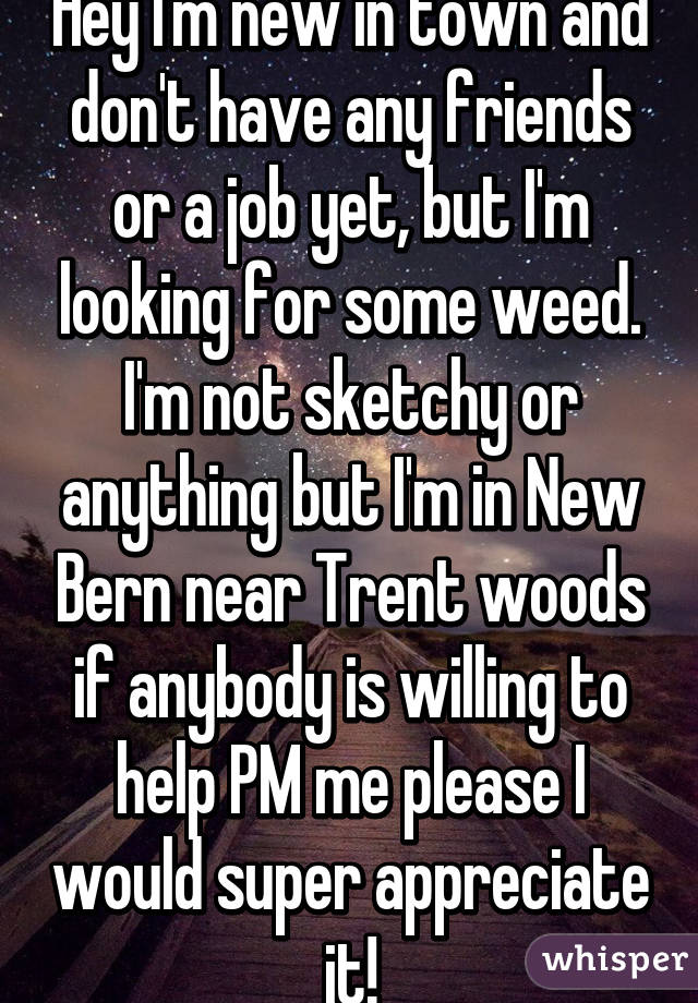 Hey I'm new in town and don't have any friends or a job yet, but I'm looking for some weed. I'm not sketchy or anything but I'm in New Bern near Trent woods if anybody is willing to help PM me please I would super appreciate it!
