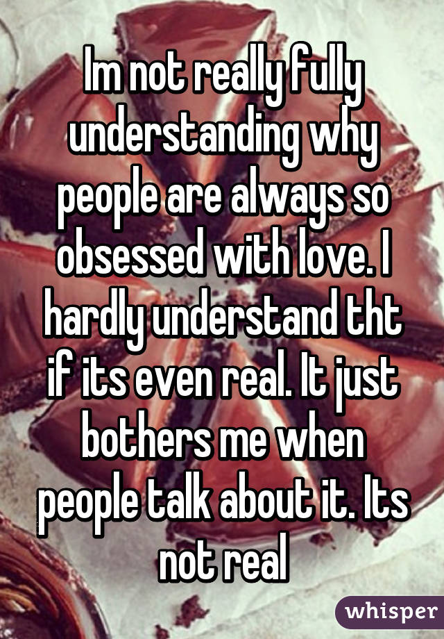 Im not really fully understanding why people are always so obsessed with love. I hardly understand tht if its even real. It just bothers me when people talk about it. Its not real