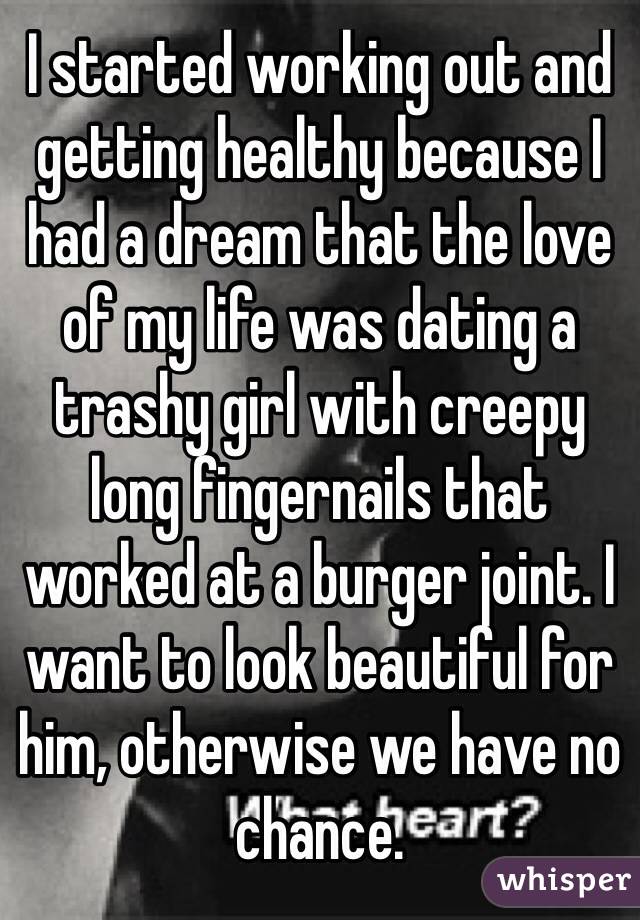 I started working out and getting healthy because I had a dream that the love of my life was dating a trashy girl with creepy long fingernails that worked at a burger joint. I want to look beautiful for him, otherwise we have no chance. 
