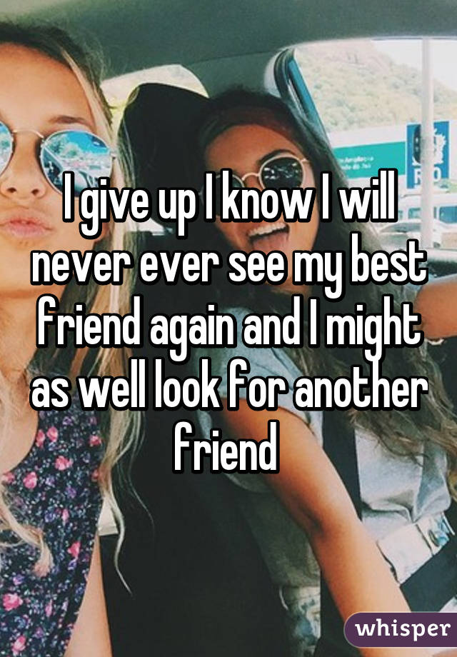 I give up I know I will never ever see my best friend again and I might as well look for another friend 