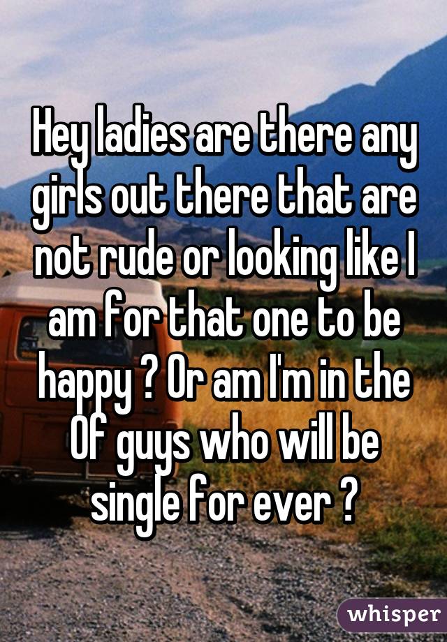 Hey ladies are there any girls out there that are not rude or looking like I am for that one to be happy ? Or am I'm in the % of guys who will be single for ever ?