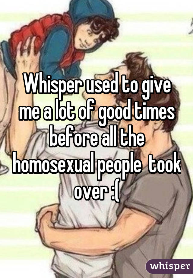 Whisper used to give me a lot of good times before all the homosexual people  took over :(