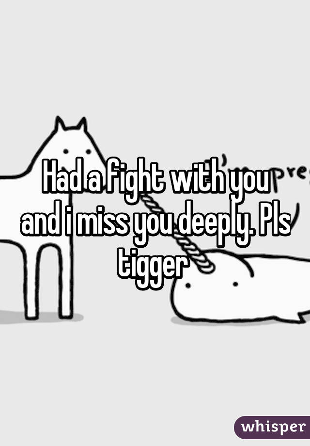 Had a fight with you and i miss you deeply. Pls tigger 