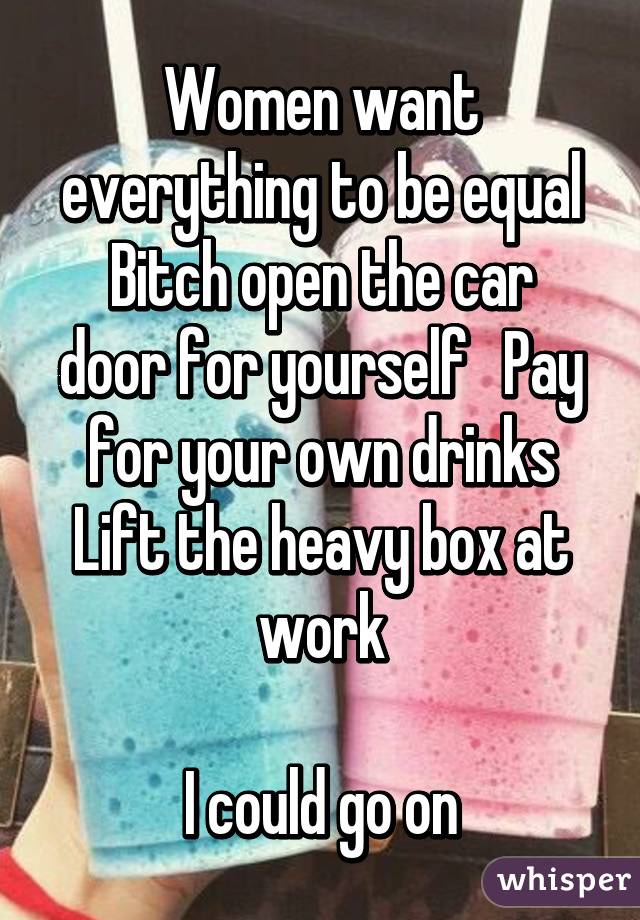 Women want everything to be equal
Bitch open the car door for yourself   Pay for your own drinks
Lift the heavy box at work

I could go on