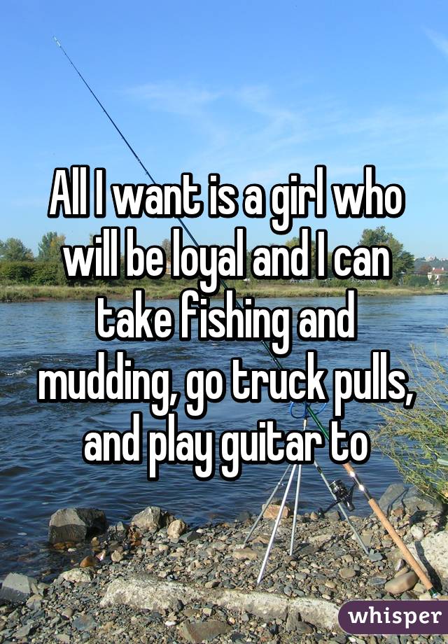 All I want is a girl who will be loyal and I can take fishing and mudding, go truck pulls, and play guitar to
