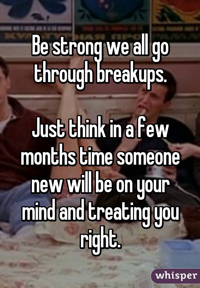 Be strong we all go through breakups.

Just think in a few months time someone new will be on your mind and treating you right.